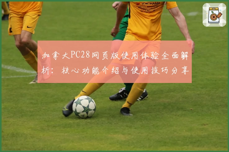 加拿大PC28网页版使用体验全面解析：核心功能介绍与使用技巧分享