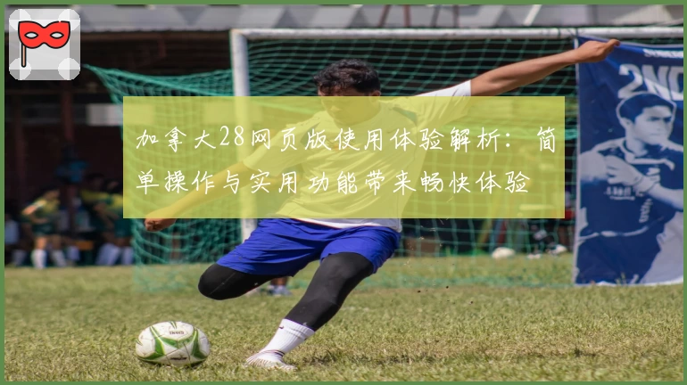 加拿大28网页版使用体验解析:简单操作与实用功能带来畅快体验